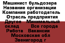 Машинист бульдозера › Название организации ­ Компания-работодатель › Отрасль предприятия ­ Другое › Минимальный оклад ­ 1 - Все города Работа » Вакансии   . Московская обл.,Звенигород г.